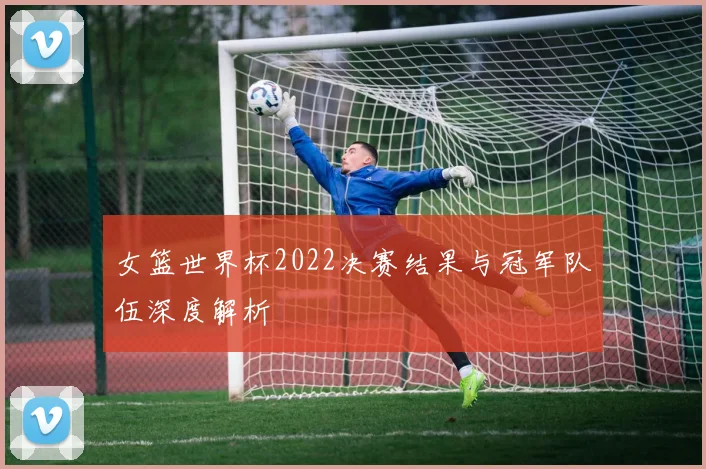 女篮世界杯2022决赛结果与冠军队伍深度解析