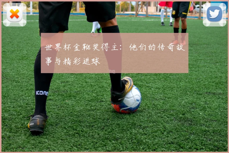 世界杯金靴奖得主：他们的传奇故事与精彩进球