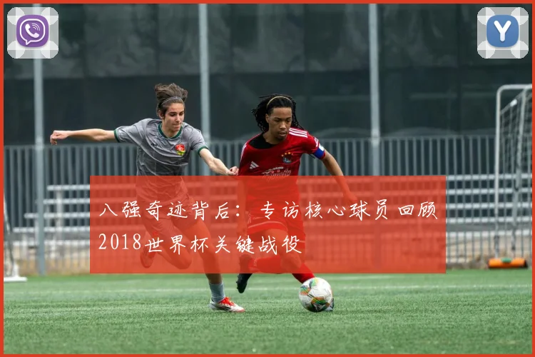 八强奇迹背后：专访核心球员回顾2018世界杯关键战役