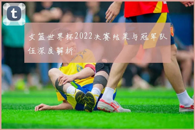 女篮世界杯2022决赛结果与冠军队伍深度解析