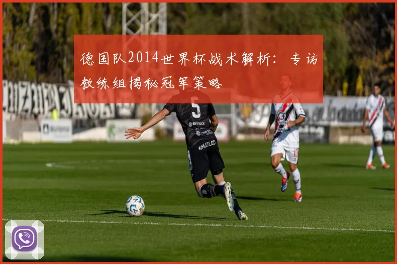 德国队2014世界杯战术解析:专访教练组揭秘冠军策略