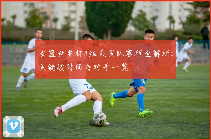 女篮世界杯A组美国队赛程全解析:关键战时间与对手一览