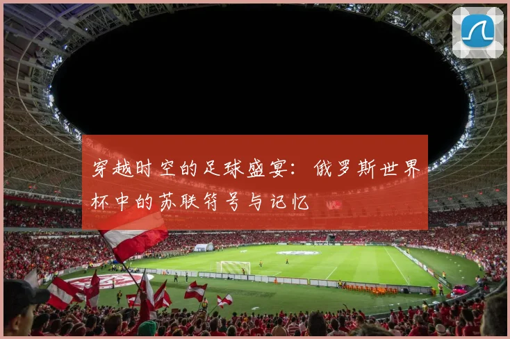 穿越时空的足球盛宴:俄罗斯世界杯中的苏联符号与记忆