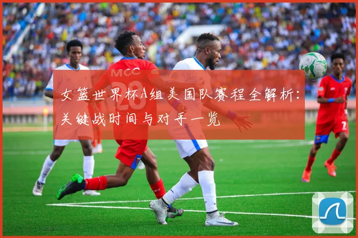 女篮世界杯A组美国队赛程全解析:关键战时间与对手一览