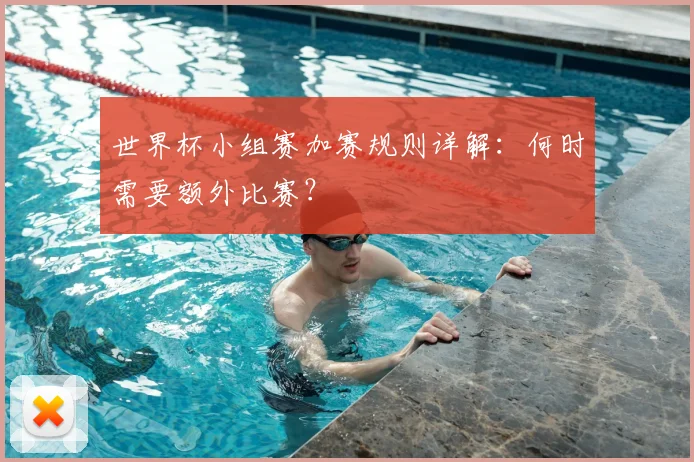 世界杯小组赛加赛规则详解:何时需要额外比赛?