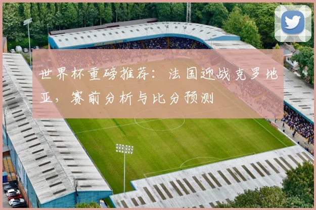 世界杯重磅推荐：法国迎战克罗地亚，赛前分析与比分预测