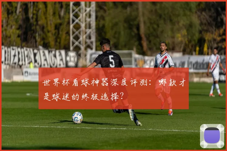 世界杯看球神器深度评测：哪款才是球迷的终极选择？