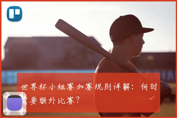 世界杯小组赛加赛规则详解:何时需要额外比赛?