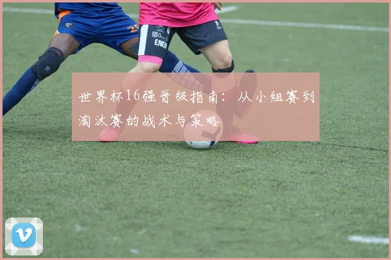 世界杯16强晋级指南:从小组赛到淘汰赛的战术与策略