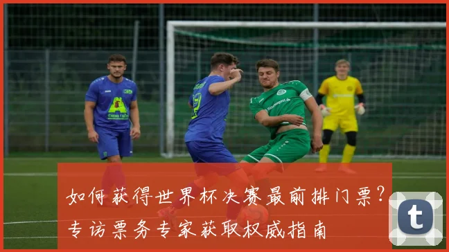 如何获得世界杯决赛最前排门票?专访票务专家获取权威指南
