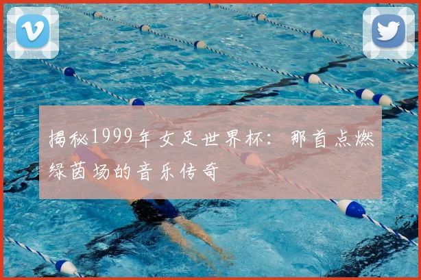 揭秘1999年女足世界杯：那首点燃绿茵场的音乐传奇