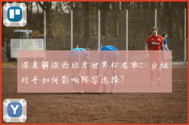 深度解读西班牙世界杯名单:分组对手如何影响阵容选择?