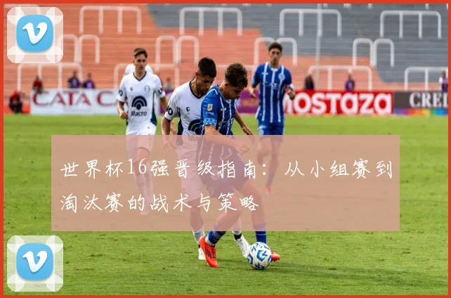 世界杯16强晋级指南：从小组赛到淘汰赛的战术与策略