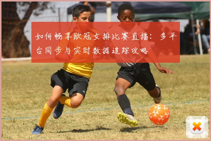如何畅享欧冠女排比赛直播：多平台同步与实时数据追踪攻略