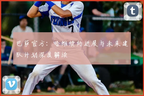 巴萨官方：哈维续约进展与未来建队计划深度解读