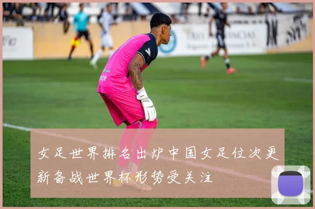 女足世界排名出炉中国女足位次更新备战世界杯形势受关注