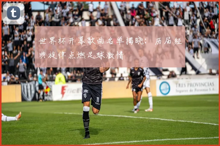 世界杯开幕歌曲名单揭晓：历届经典旋律点燃足球激情