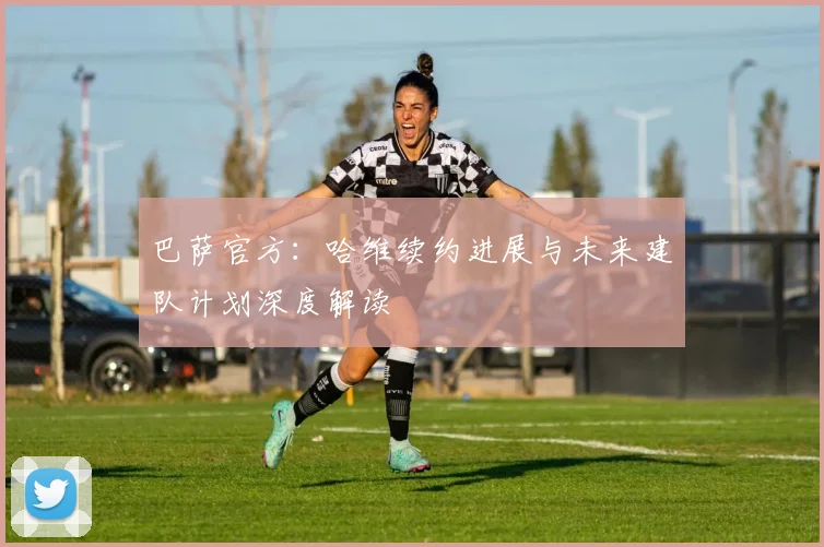 巴萨官方：哈维续约进展与未来建队计划深度解读