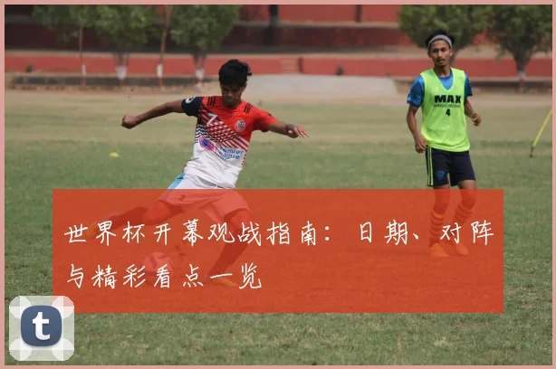 世界杯开幕观战指南：日期、对阵与精彩看点一览